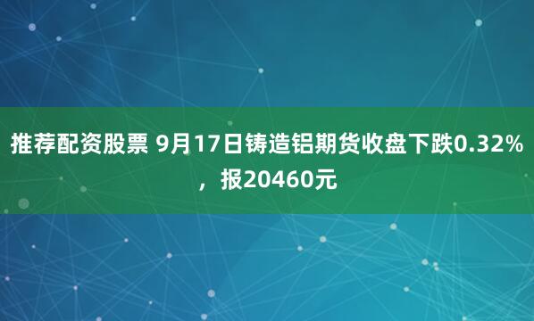 推荐配资股票 9月17日铸造铝期货收盘下跌0.32%，报20460元