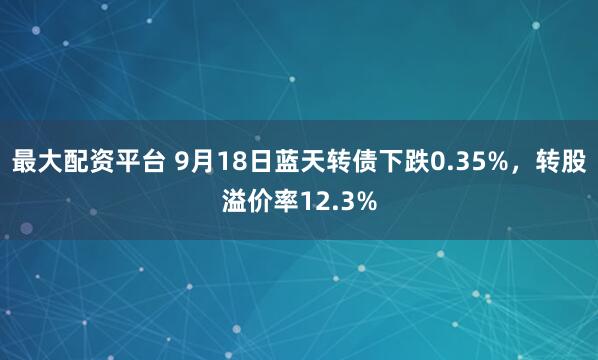 最大配资平台 9月18日蓝天转债下跌0.35%，转股溢价率12.3%
