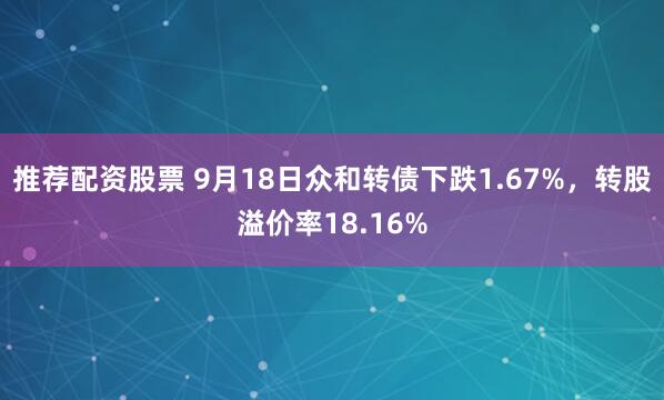 推荐配资股票 9月18日众和转债下跌1.67%，转股溢价率18.16%
