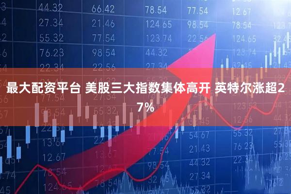 最大配资平台 美股三大指数集体高开 英特尔涨超27%