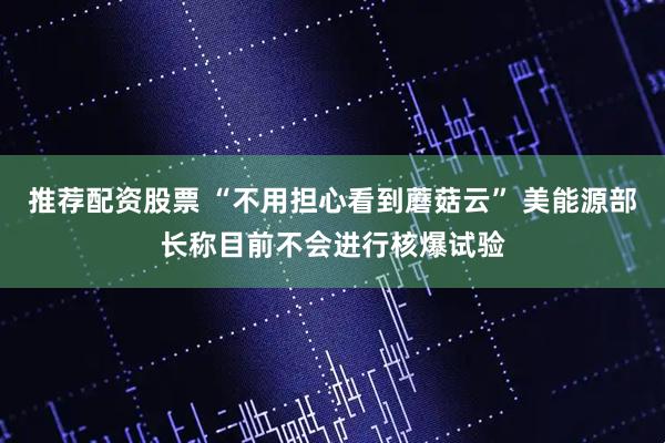 推荐配资股票 “不用担心看到蘑菇云” 美能源部长称目前不会进行核爆试验