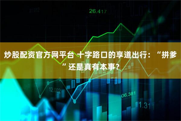 炒股配资官方网平台 十字路口的享道出行：“拼爹”还是真有本事？