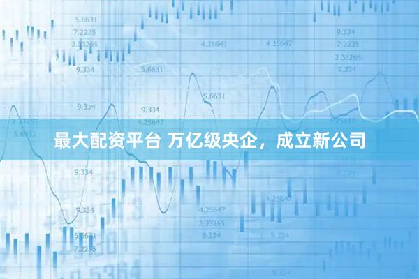 最大配资平台 万亿级央企，成立新公司