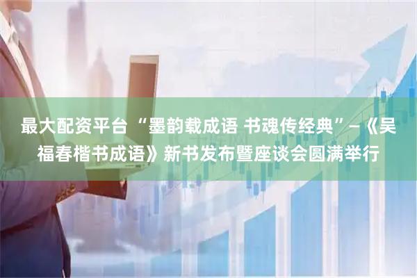 最大配资平台 “墨韵载成语 书魂传经典”—《吴福春楷书成语》新书发布暨座谈会圆满举行