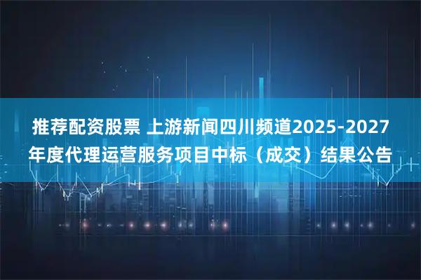 推荐配资股票 上游新闻四川频道2025-2027年度代理运营服务项目中标（成交）结果公告