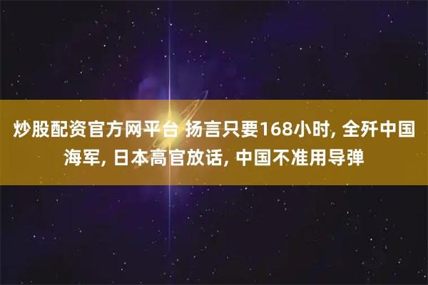 炒股配资官方网平台 扬言只要168小时, 全歼中国海军, 日本高官放话, 中国不准用导弹