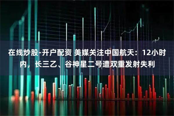 在线炒股-开户配资 美媒关注中国航天：12小时内，长三乙、谷神星二号遭双重发射失利