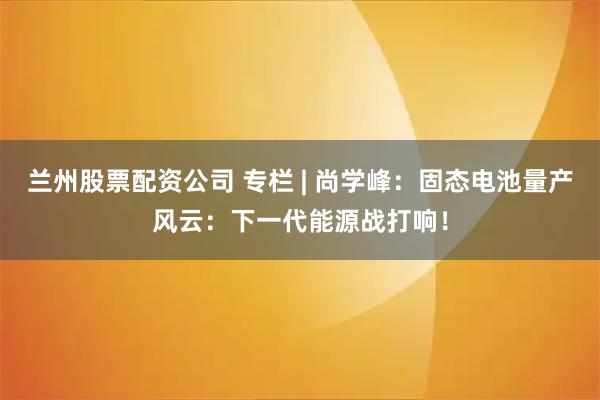 兰州股票配资公司 专栏 | 尚学峰：固态电池量产风云：下一代能源战打响！