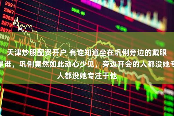 天津炒股配资开户 有谁知道坐在巩俐旁边的戴眼镜男人是谁，巩俐竟然如此动心少见，旁边开会的人都没她专注于他