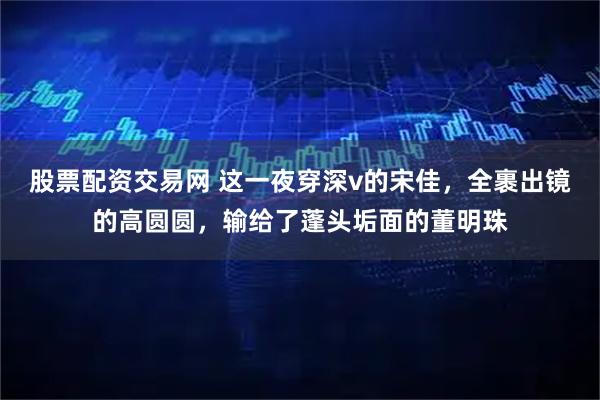 股票配资交易网 这一夜穿深v的宋佳，全裹出镜的高圆圆，输给了蓬头垢面的董明珠