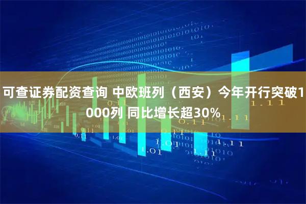 可查证券配资查询 中欧班列（西安）今年开行突破1000列 同比增长超30%