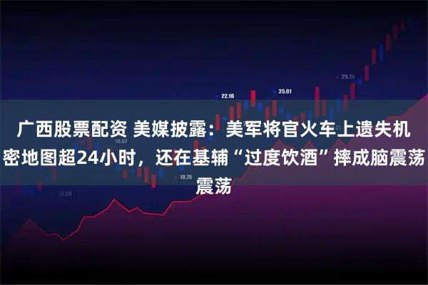 广西股票配资 美媒披露：美军将官火车上遗失机密地图超24小时，还在基辅“过度饮酒”摔成脑震荡