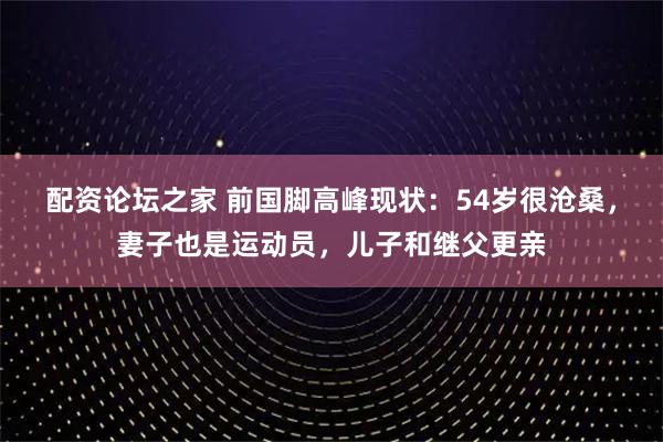 配资论坛之家 前国脚高峰现状：54岁很沧桑，妻子也是运动员，儿子和继父更亲