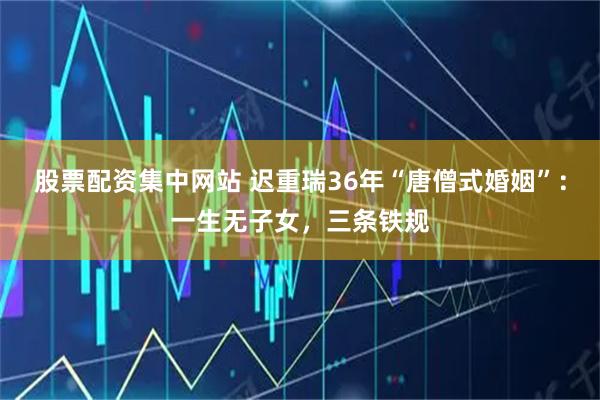 股票配资集中网站 迟重瑞36年“唐僧式婚姻”：一生无子女，三条铁规